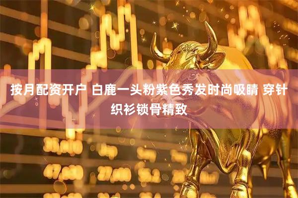 按月配资开户 白鹿一头粉紫色秀发时尚吸睛 穿针织衫锁骨精致