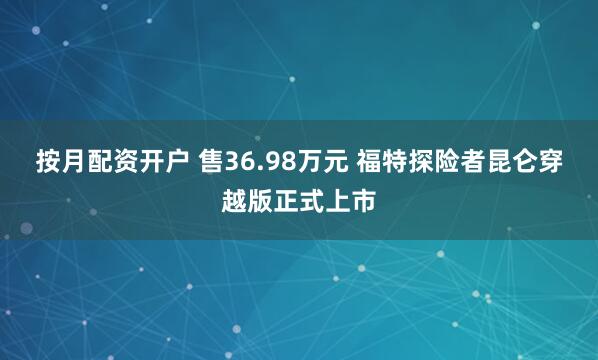 按月配资开户 售36.98万元 福特探险者昆仑穿越版正式上市