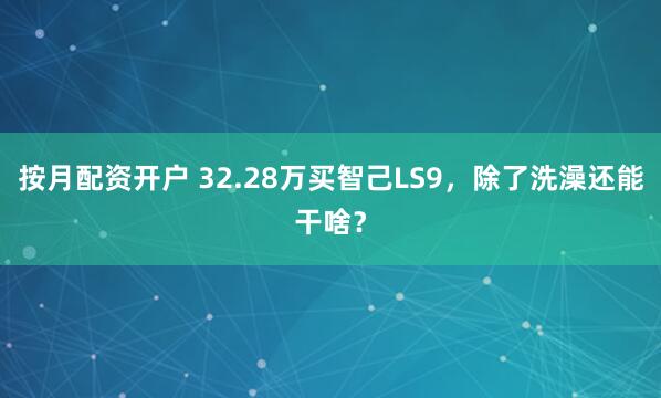 按月配资开户 32.28万买智己LS9，除了洗澡还能干啥？