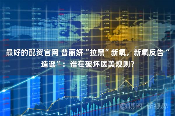 最好的配资官网 普丽妍“拉黑”新氧，新氧反告“造谣”：谁在破坏医美规则？