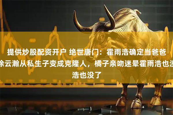 提供炒股配资开户 绝世唐门：霍雨浩确定当爸爸，徐云瀚从私生子变成克隆人，橘子亲吻迷晕霍雨浩也没了