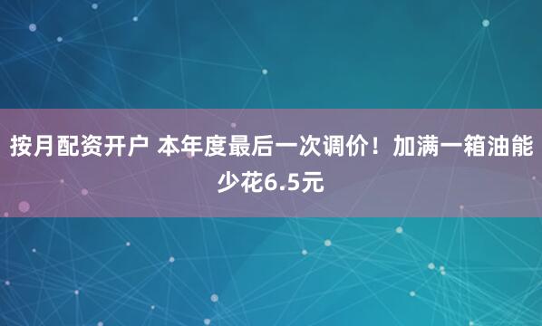 按月配资开户 本年度最后一次调价！加满一箱油能少花6.5元