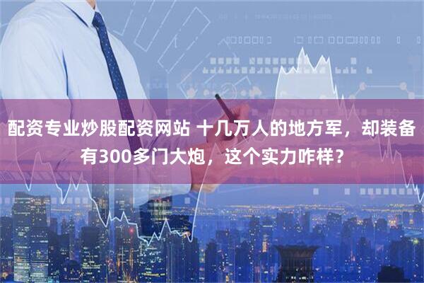 配资专业炒股配资网站 十几万人的地方军，却装备有300多门大炮，这个实力咋样？