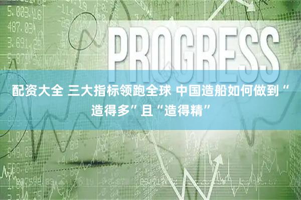 配资大全 三大指标领跑全球 中国造船如何做到“造得多”且“造得精”