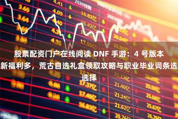 股票配资门户在线阅读 DNF 手游：4 号版本更新福利多，荒古自选礼盒领取攻略与职业毕业词条选择