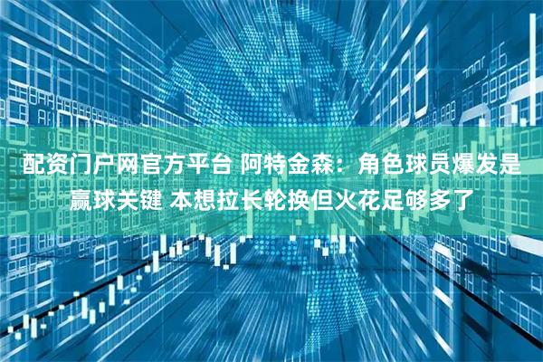 配资门户网官方平台 阿特金森：角色球员爆发是赢球关键 本想拉长轮换但火花足够多了