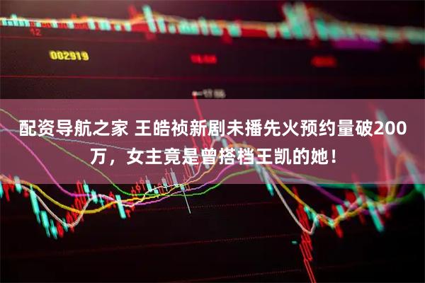 配资导航之家 王皓祯新剧未播先火预约量破200万，女主竟是曾搭档王凯的她！