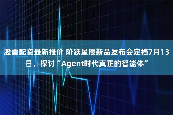 股票配资最新报价 阶跃星辰新品发布会定档7月13日，探讨“Agent时代真正的智能体”