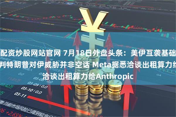配资炒股网站官网 7月18日外盘头条：美伊互袭基础设施 英国研判特朗普对伊威胁并非空话 Meta据悉洽谈出租算力给Anthropic